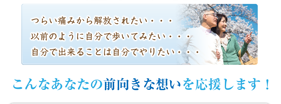 つらい痛みから解放されたい・・・以前のように自分で歩いてみたい・・・自分で出来ることは自分でやりたい・・・こんなあなたの前向きな想いを応援します!