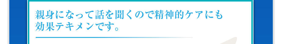 親身になって話を聞くので精神的ケアにも効果テキメンです。