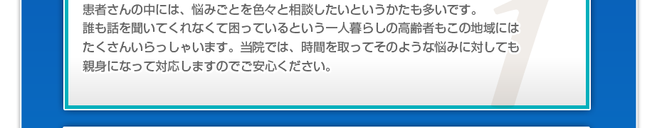 患者さんの中には、悩みごとを色々と相談したいというかたも多いです。誰も話を聞いてくれなくて困っているという一人暮らしの高齢者もこの地域にはたくさんいらっしゃいます。当院では、時間を取ってそのような悩みに対しても親身になって対応しますのでご安心ください。