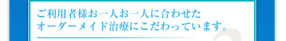 ご利用者様お一人お一人に合わせたオーダーメイド治療にこだわっています。