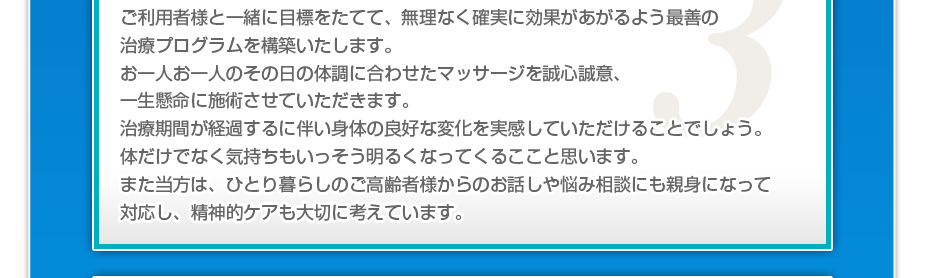 ケアマネさんと相談・摺り合わせの上、短期・中期・長期の目標を定めて、ご利用者さまにピッタリのペースを考え、 マッサージやリハビリを行っていきます。無理なく確実に効果が上がるような施術を心がけています。