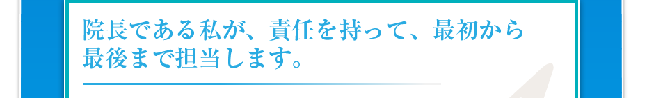院長である私が、責任を持って、最初から最後まで担当します。