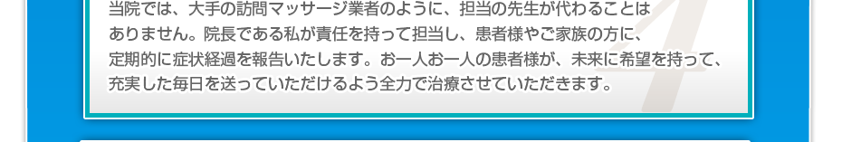 当院では、大手の訪問マッサージ業者のように、担当の先生が代わることはありません。院長である私が責任を持って担当し、患者様やご家族の方に、定期的に症状経過を報告いたします。お一人お一人の患者様が、未来に希望を持って、充実した毎日を送っていただけるよう全力で治療させていただきます。