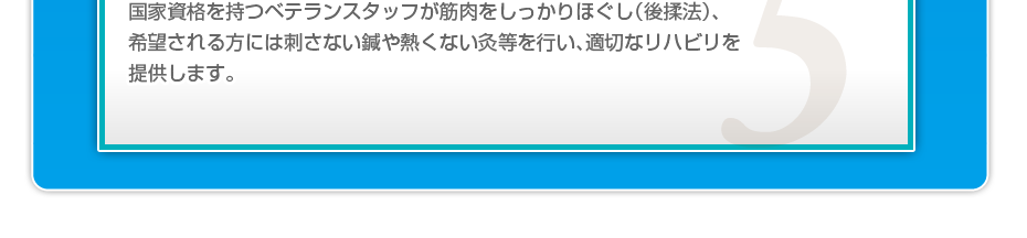 国家資格を持つベテランスタッフが筋肉をしっかりほぐし(後揉法)、希望される方には刺さない鍼や熱くない灸等を行い、適切なリハビリを提供します。