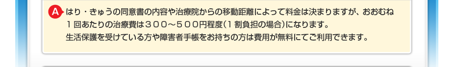 はり・きゅうの同意書の内容や治療院からの移動距離によって料金は決まりますが、 おおむね1回あたりの治療費は300~500円程度(1割負担の場合)になります。 生活保護を受けている方や障害者手帳をお持ちの方は費用が無料にてご利用できます。