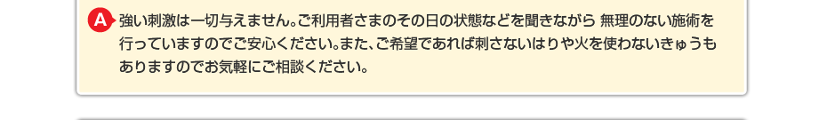 強い刺激は一切与えません。ご利用者さまのその日の状態などを聞きながら 無理のない施術を行っていますのでご安心ください。また、ご希望であれば刺さないはりや火を使わないきゅうもありますのでお気軽にご相談ください。
