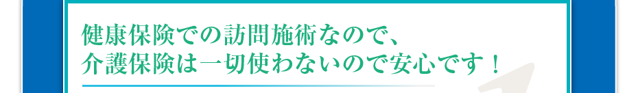 健康保険での訪問施術なので、介護保険は一切使わないので安心です!