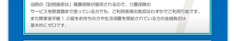 当院の「訪問施術は」健康保険が適用されるので、介護保険のサービスを限度額まで使っている方でも、ご利用者様の負担はわずかでご利用可能です。また障害者手帳1,2級をお持ちの方や生活保護を受給されている方の金銭負担は基本的にゼロです。