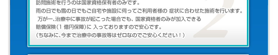 訪問施術を行うのは国家資格保有者のみです。雨の日でも雪の日でもご自宅や施設に伺ってご利用者様の 症状に合わせた施術を行います。万が一、治療中に事故が起こった場合でも、 国家資格者のみが加入できる賠償保険(1億円保障)に 入っておりますので安心です。(ちなみに、今まで治療中の事故等はゼロなのでご安心ください!)