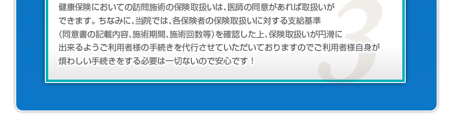 健康保険においての訪問施術の保険取扱いは、医師の同意があれば取扱いができます。 ちなみに、当院では、各保険者の保険取扱いに対する支給基準(同意書の記載内容、施術期間、施術回数等)を確認した上、保険取扱いが円滑に出来るようご利用者様の手続きを代行させていただいておりますのでご利用者様自身が煩わしい手続きをする必要は一切ないので安心です!